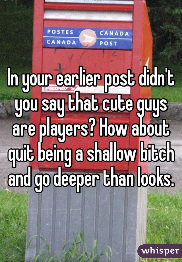 In your earlier post didn't you say that cute guys are players? How about quit being a shallow bitch and go deeper than looks.