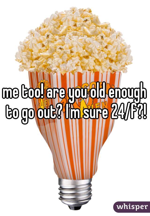 me too! are you old enough to go out? I'm sure 24/f?!