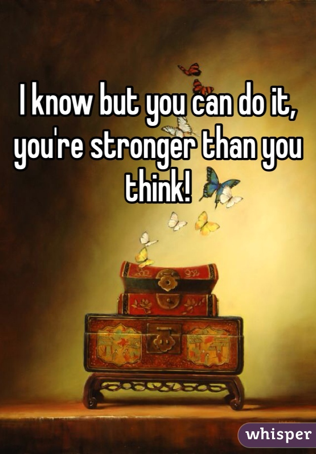 I know but you can do it, you're stronger than you think!