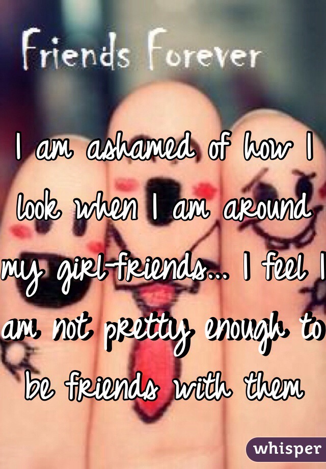 I am ashamed of how I look when I am around my girl-friends... I feel I am not pretty enough to be friends with them 