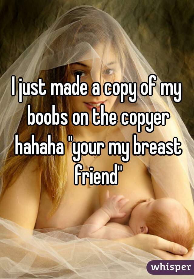 I just made a copy of my boobs on the copyer hahaha "your my breast friend"