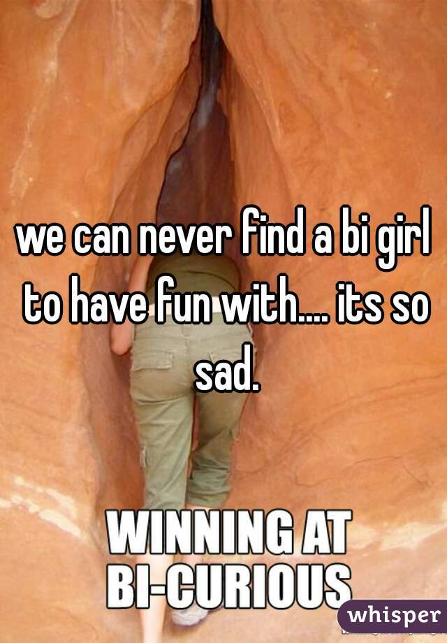 we can never find a bi girl to have fun with.... its so sad.