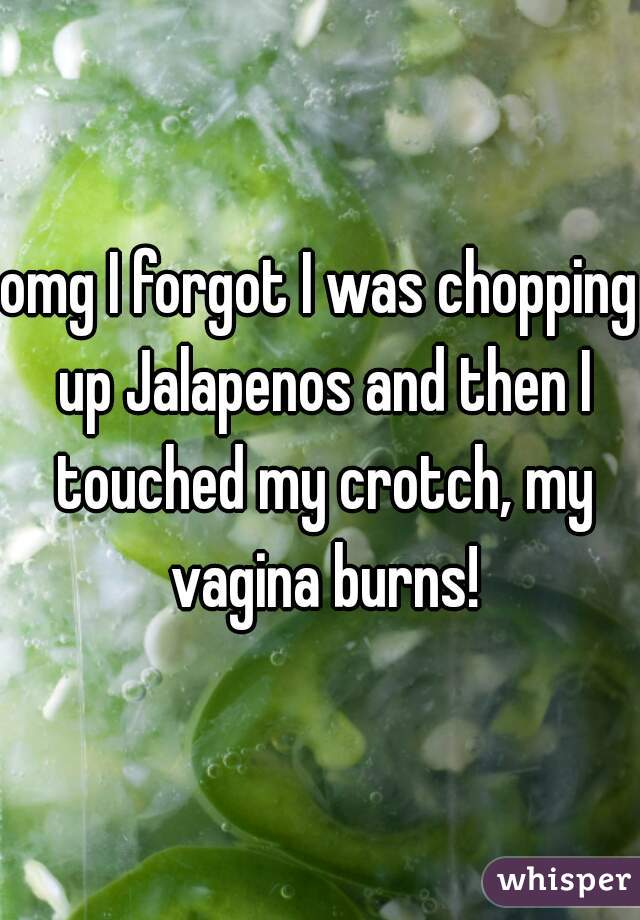 omg I forgot I was chopping up Jalapenos and then I touched my crotch, my vagina burns!