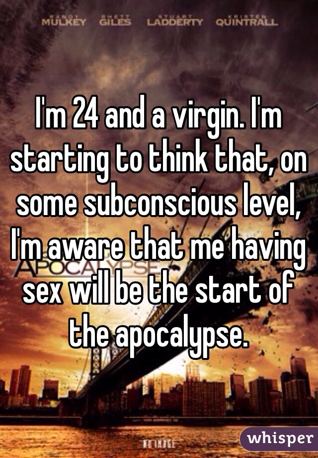 I'm 24 and a virgin. I'm starting to think that, on some subconscious level, I'm aware that me having sex will be the start of the apocalypse. 