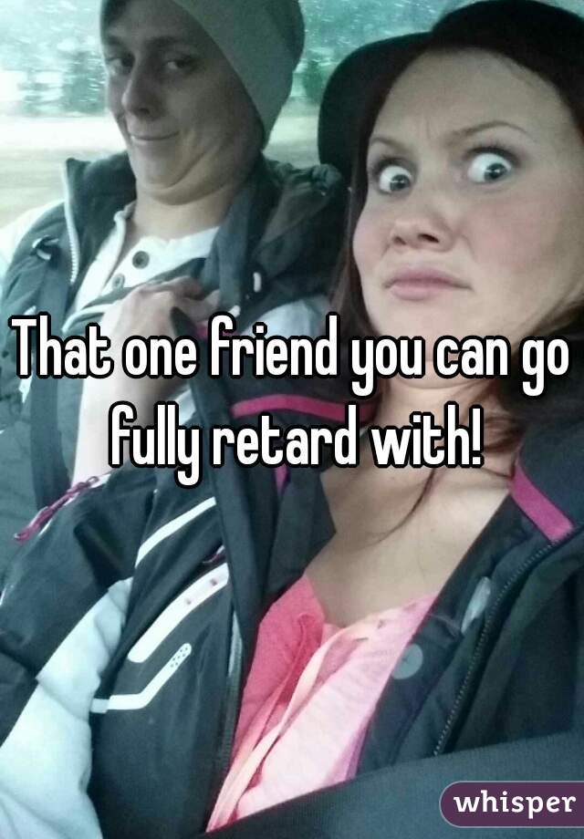 That one friend you can go fully retard with!
