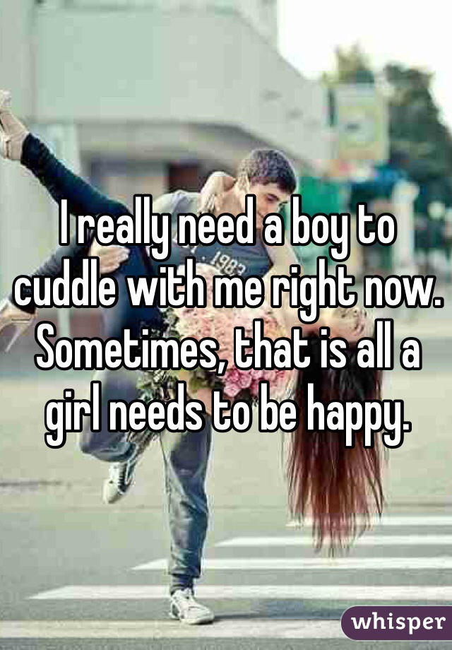 I really need a boy to cuddle with me right now. Sometimes, that is all a girl needs to be happy.