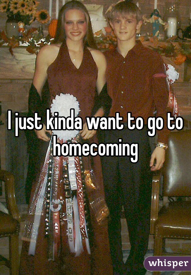 I just kinda want to go to homecoming 