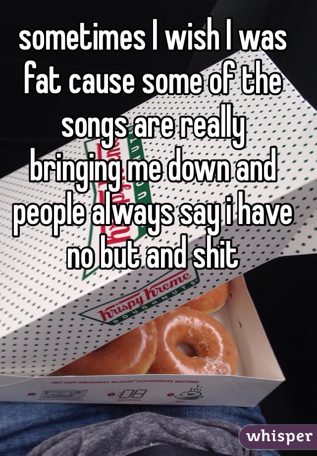 sometimes I wish I was fat cause some of the songs are really
bringing me down and people always say i have no but and shit
