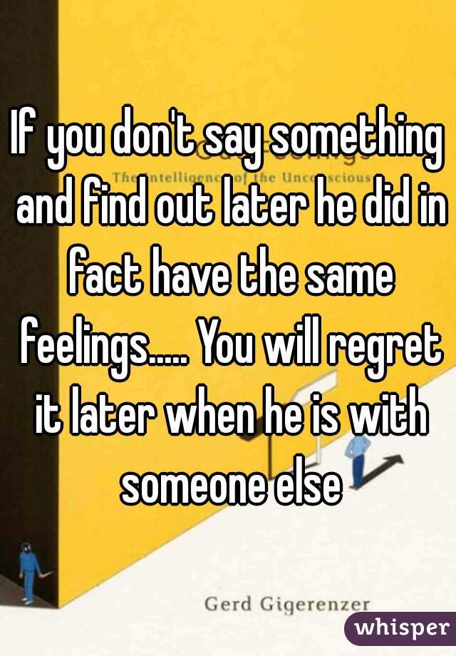If you don't say something and find out later he did in fact have the same feelings..... You will regret it later when he is with someone else
