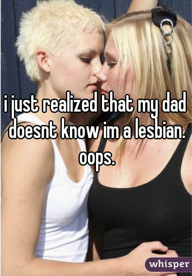 i just realized that my dad doesnt know im a lesbian. oops.