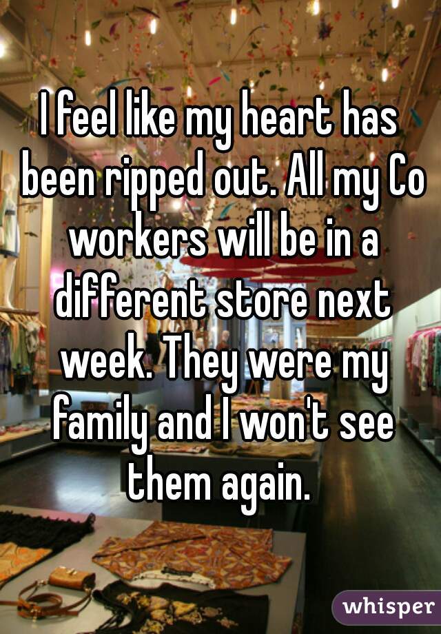 I feel like my heart has been ripped out. All my Co workers will be in a different store next week. They were my family and I won't see them again. 
