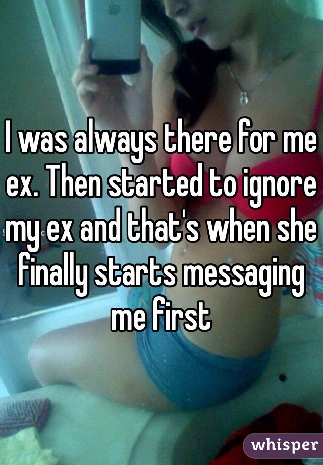 I was always there for me ex. Then started to ignore my ex and that's when she finally starts messaging me first