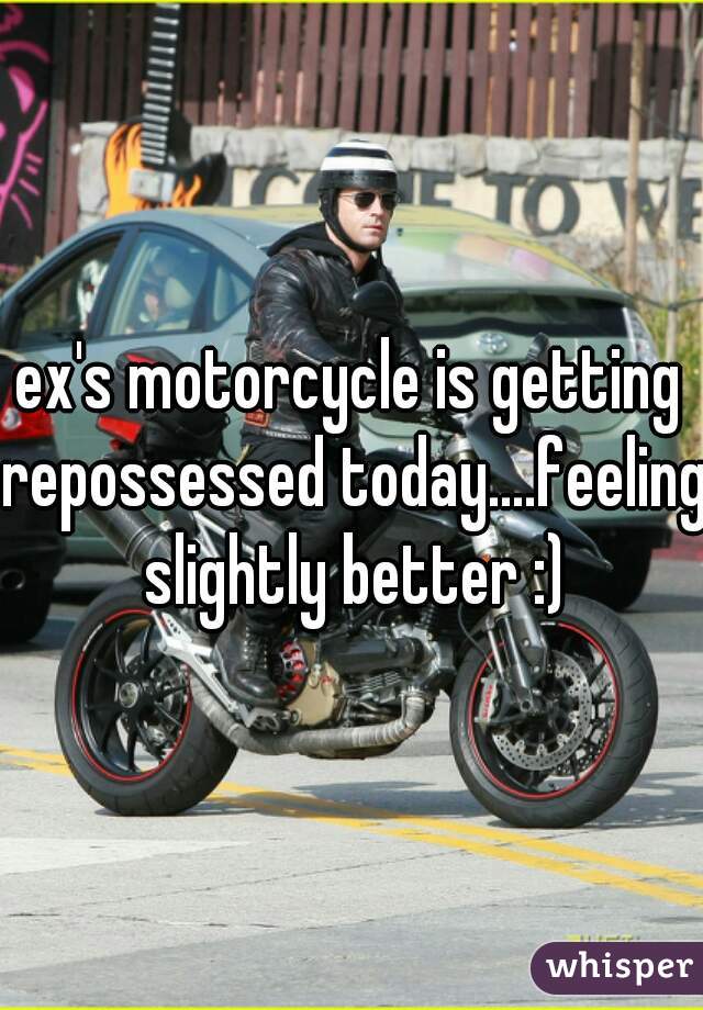 ex's motorcycle is getting repossessed today....feeling slightly better :)