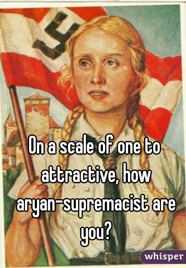 On a scale of one to attractive, how aryan-supremacist are you?