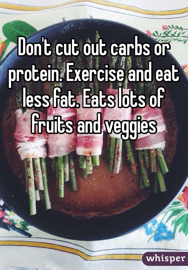Don't cut out carbs or protein. Exercise and eat less fat. Eats lots of fruits and veggies 
