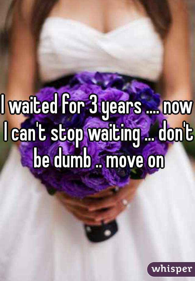 I waited for 3 years .... now I can't stop waiting ... don't be dumb .. move on