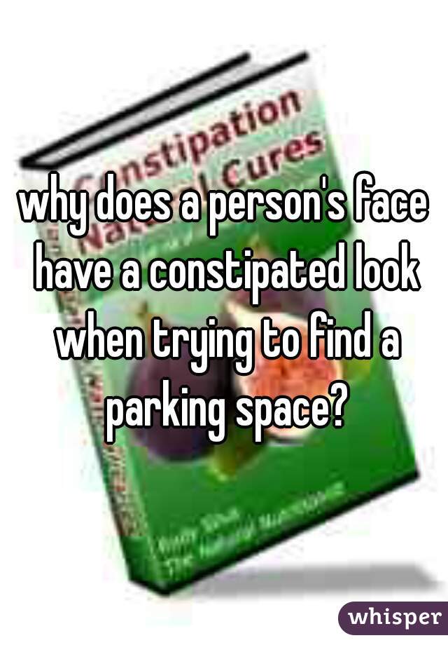 why does a person's face have a constipated look when trying to find a parking space?