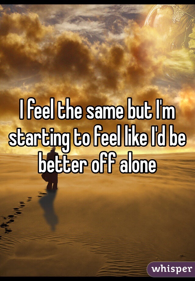 I feel the same but I'm starting to feel like I'd be better off alone 