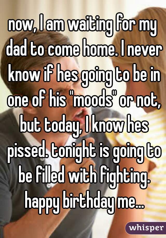 now, I am waiting for my dad to come home. I never know if hes going to be in one of his "moods" or not, but today, I know hes pissed. tonight is going to be filled with fighting. happy birthday me...