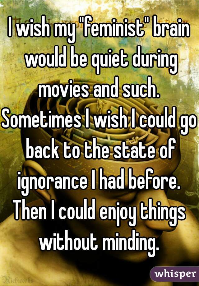 I wish my "feminist" brain would be quiet during movies and such. 
Sometimes I wish I could go back to the state of ignorance I had before. 
Then I could enjoy things without minding. 
