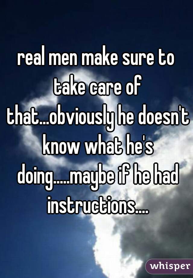 real men make sure to take care of that...obviously he doesn't know what he's doing.....maybe if he had instructions....