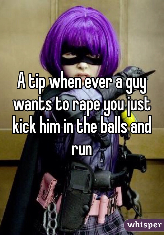 A tip when ever a guy wants to rape you just kick him in the balls and run