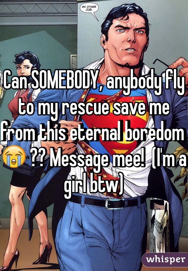 Can SOMEBODY, anybody fly to my rescue save me from this eternal boredom 😭 ?? Message mee!  (I'm a girl btw)