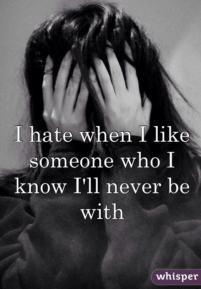 I hate when I like someone who I know I'll never be with