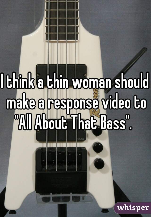 I think a thin woman should make a response video to "All About That Bass".  