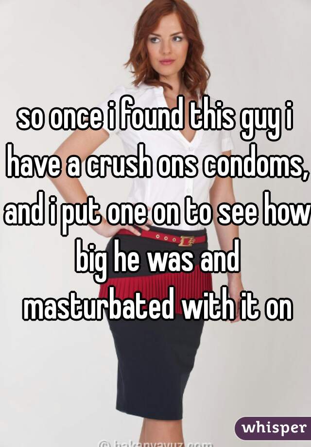 so once i found this guy i have a crush ons condoms, and i put one on to see how big he was and masturbated with it on