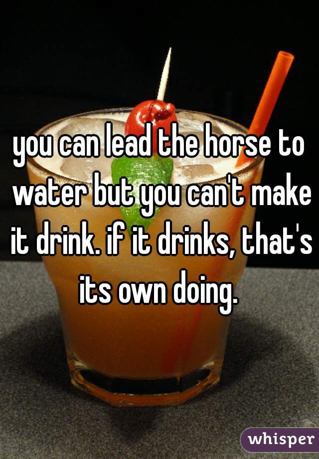 you can lead the horse to water but you can't make it drink. if it drinks, that's its own doing. 