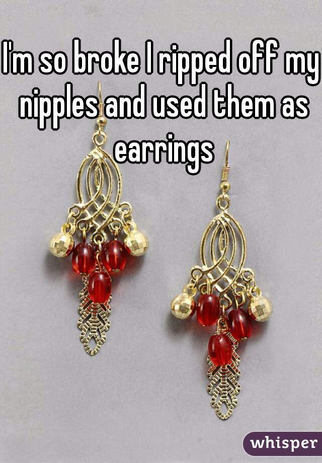 I'm so broke I ripped off my nipples and used them as earrings