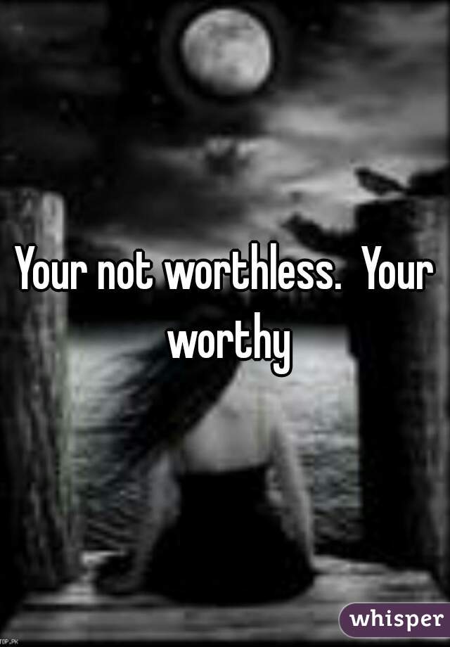 Your not worthless.  Your worthy