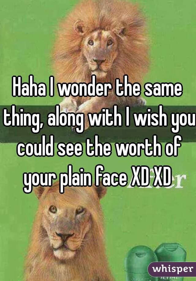 Haha I wonder the same thing, along with I wish you could see the worth of your plain face XD XD 
