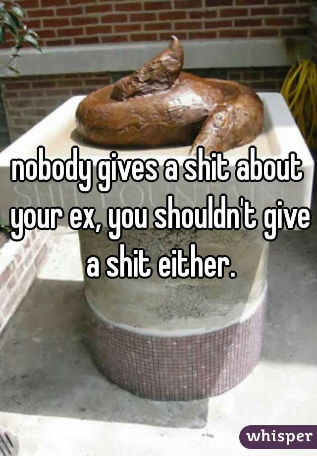 nobody gives a shit about your ex, you shouldn't give a shit either.