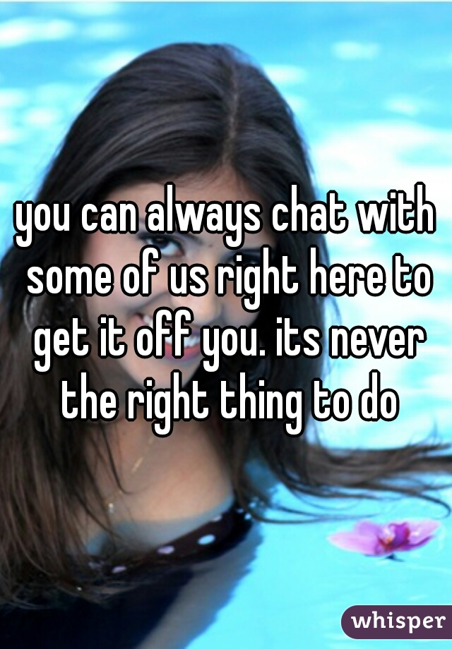 you can always chat with some of us right here to get it off you. its never the right thing to do