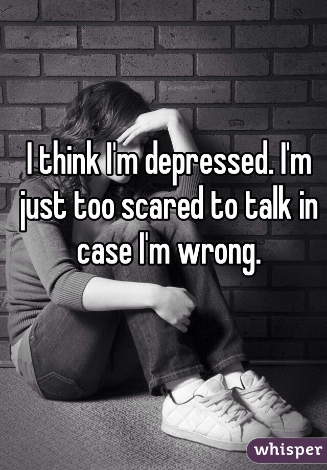 I think I'm depressed. I'm just too scared to talk in case I'm wrong.