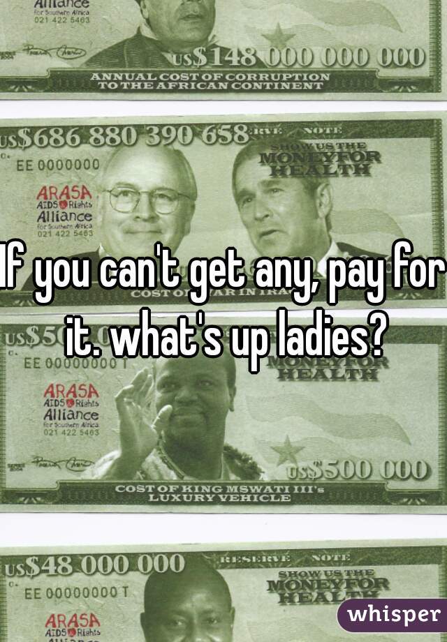 If you can't get any, pay for it. what's up ladies?