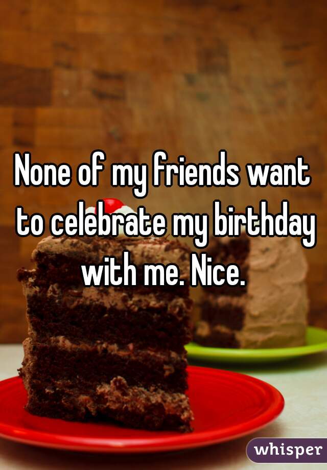 None of my friends want to celebrate my birthday with me. Nice. 