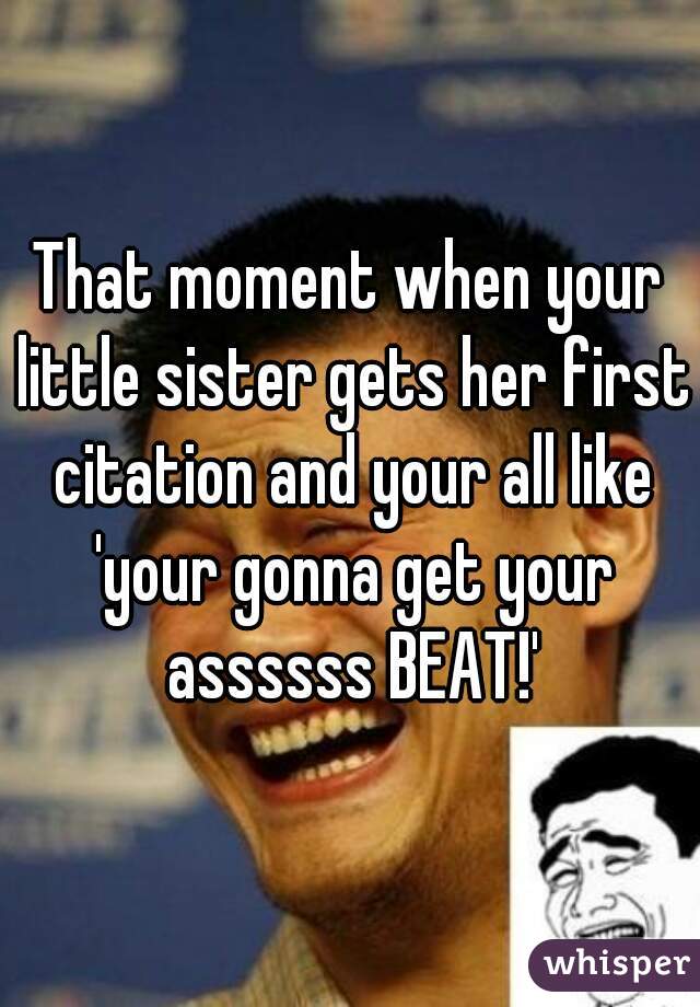 That moment when your little sister gets her first citation and your all like 'your gonna get your assssss BEAT!'