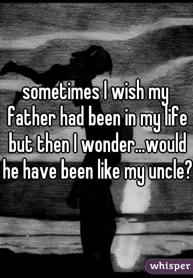 sometimes I wish my father had been in my life but then I wonder...would he have been like my uncle?