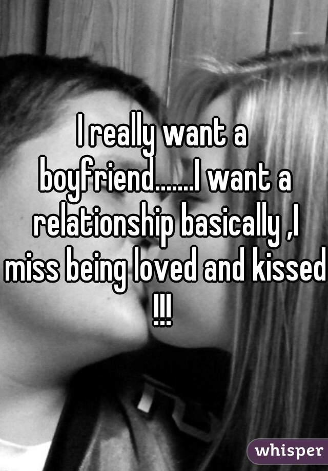I really want a boyfriend.......I want a relationship basically ,I miss being loved and kissed !!! 
