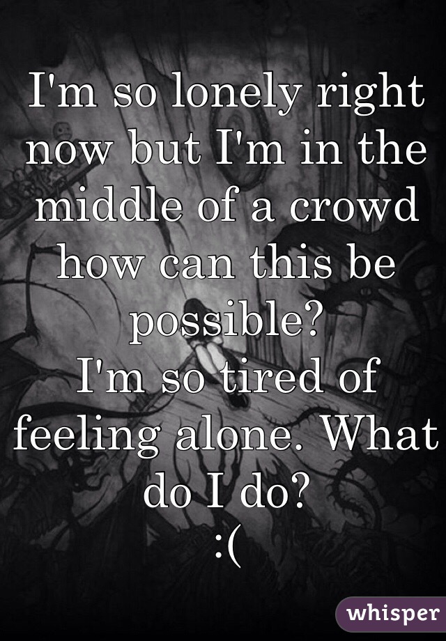 I'm so lonely right now but I'm in the middle of a crowd how can this be possible?  
I'm so tired of feeling alone. What do I do? 
:(