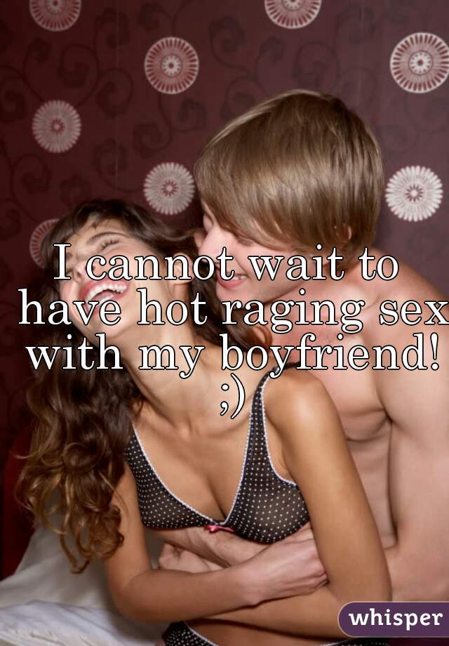 I cannot wait to have hot raging sex with my boyfriend! ;)