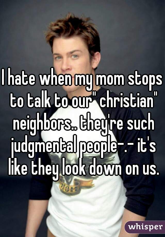 I hate when my mom stops to talk to our" christian" neighbors.. they're such judgmental people-.- it's like they look down on us.