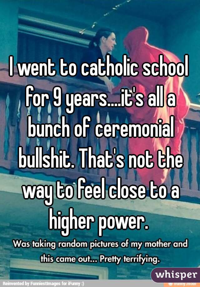 I went to catholic school for 9 years....it's all a bunch of ceremonial bullshit. That's not the way to feel close to a higher power. 