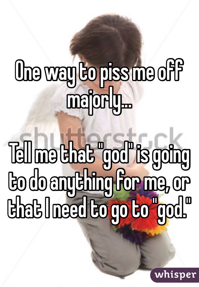 One way to piss me off majorly...

Tell me that "god" is going to do anything for me, or that I need to go to "god."