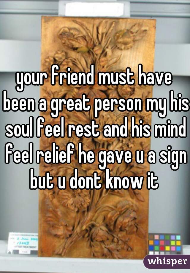 your friend must have been a great person my his soul feel rest and his mind feel relief he gave u a sign but u dont know it 