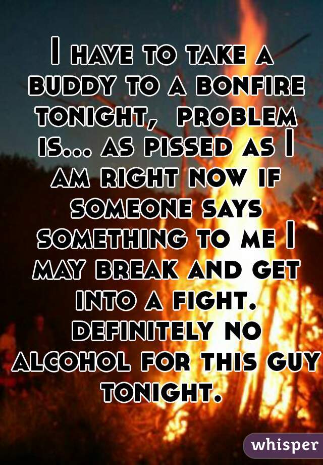 I have to take a buddy to a bonfire tonight,  problem is... as pissed as I am right now if someone says something to me I may break and get into a fight. definitely no alcohol for this guy tonight. 