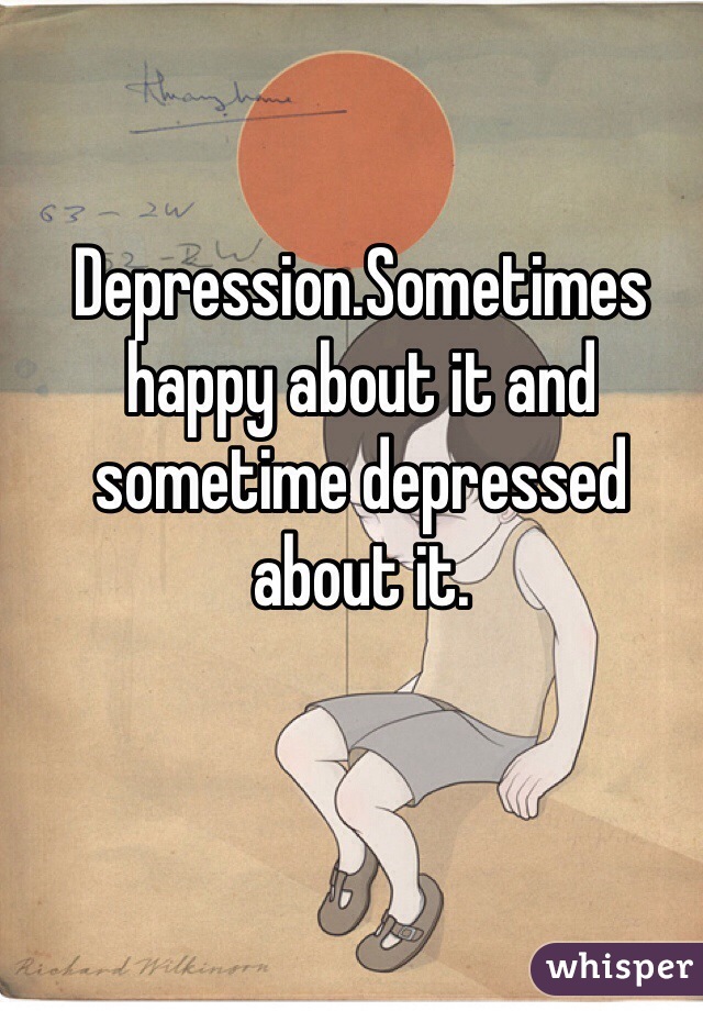 Depression.Sometimes happy about it and sometime depressed about it.